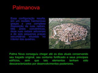 Essa configuração resulta,
em um modelo harmonioso
graças a uma complexa
disposição de ruas radiais,
três anéis concêntricos,
doze ruas radiais adicionais
e de seis pequenas praças
secundárias situadas no
interior das quadras.
Palma Nova conseguiu chegar até os dias atuais conservando
seu traçado original, seu contorno fortificado e seus principais
edifícios, sem que tais elementos tenham sido
descaracterizados por desenvolvimentos posteriores.
Palmanova
 