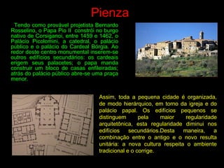 Pienza
Tendo como provável projetista Bernardo
Rosselino, o Papa Pio II constrói no burgo
nativo de Corsiganoi, entre 1459 e 1462, o
Palácio Picolomini, a catedral, o palácio
público e o palácio do Cardeal Bórgia. Ao
redor deste centro monumental inserem-se
outros edifícios secundários: os cardeais
erigem seus palacetes; o papa manda
construir um bloco de casas enfileiradas;
atrás do palácio público abre-se uma praça
menor.
Assim, toda a pequena cidade é organizada,
de modo hierárquico, em torno da igreja e do
palácio papal. Os edifícios pequenos se
distinguem pela maior regularidade
arquitetônica, esta regularidade diminui nos
edifícios secundários.Desta maneira, a
combinação entre o antigo e o novo resulta
unitária: a nova cultura respeita o ambiente
tradicional e o corrige.
 