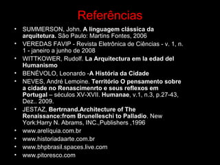 Referências
• SUMMERSON, John. A linguagem clássica da
arquitetura. São Paulo: Martins Fontes, 2006
• VEREDAS FAVIP - Revista Eletrônica de Ciências - v. 1, n.
1 - janeiro a junho de 2008
• WITTKOWER, Rudolf. La Arquitectura em la edad del
Humanismo
• BENÉVOLO, Leonardo -A História da Cidade
• NEVES, André Lemoine. Território O pensamento sobre
a cidade no Renascimenrto e seus reflexos em
Portugal – séculos XV-XVII. Humanae, v.1, n.3, p.27-43,
Dez.. 2009.
• JESTAZ, Bertrnand.Architecture of The
Renaissance:from Brunelleschi to Palladio. New
York:Harry N. Abrams, INC.,Publishers ,1996
• www.arelíquia.com.br
• www.historiadaarte.com.br
• www.bhpbrasil.spaces.live.com
• www.pitoresco.com
 