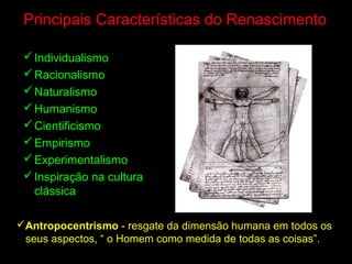 Principais Características do Renascimento
Individualismo
Racionalismo
Naturalismo
Humanismo
Cientificismo
Empirismo
Experimentalismo
Inspiração na cultura
clássica
Antropocentrismo - resgate da dimensão humana em todos os
seus aspectos, “ o Homem como medida de todas as coisas”.
 