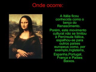 Onde ocorre:
A Itália ficou
conhecida como o
berço do
Renascimento.
Porém, este movimento
cultural não se limitou
à Península Itálica,
espalhou-se para
outros países
europeus como, por
exemplo,Inglaterra,
Espanha,Portugal,
França e Países
Baixos.
 
