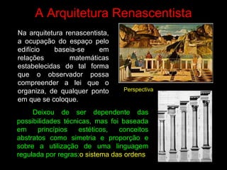 A Arquitetura Renascentista
Deixou de ser dependente das
possibilidades técnicas, mas foi baseada
em princípios estéticos, conceitos
abstratos como simetria e proporção e
sobre a utilização de uma linguagem
regulada por regras:o sistema das ordens
Na arquitetura renascentista,
a ocupação do espaço pelo
edifício baseia-se em
relações matemáticas
estabelecidas de tal forma
que o observador possa
compreender a lei que o
organiza, de qualquer ponto
em que se coloque.
Perspectiva
 
