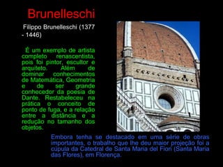 Brunelleschi
Filippo Brunelleschi (1377
- 1446)
É um exemplo de artista
completo renascentista,
pois foi pintor, escultor e
arquiteto. Além de
dominar conhecimentos
de Matemática, Geometria
e de ser grande
conhecedor da poesia de
Dante. Restabeleceu na
prática o conceito de
ponto de fuga, e a relação
entre a distância e a
redução no tamanho dos
objetos.
Embora tenha se destacado em uma série de obras
importantes, o trabalho que lhe deu maior projeção foi a
cúpula da Catedral de Santa Maria del Fiori (Santa Maria
das Flores), em Florença.
 