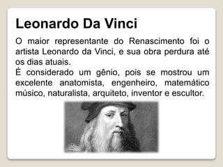 Leonardo Da Vinci
O maior representante do Renascimento foi o
artista Leonardo da Vinci, e sua obra perdura até
os dias atuais.
É considerado um gênio, pois se mostrou um
excelente anatomista, engenheiro, matemático
músico, naturalista, arquiteto, inventor e escultor.
 