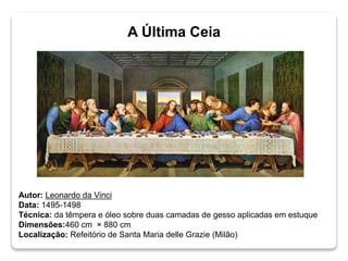 Autor: Leonardo da Vinci
Data: 1495-1498
Técnica: da têmpera e óleo sobre duas camadas de gesso aplicadas em estuque
Dimensões:460 cm × 880 cm
Localização: Refeitório de Santa Maria delle Grazie (Milão)
A Última Ceia
 