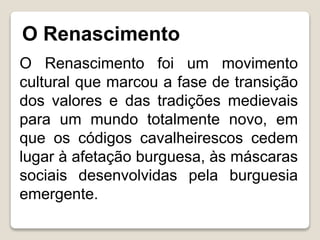 O Renascimento
O Renascimento foi um movimento
cultural que marcou a fase de transição
dos valores e das tradições medievais
para um mundo totalmente novo, em
que os códigos cavalheirescos cedem
lugar à afetação burguesa, às máscaras
sociais desenvolvidas pela burguesia
emergente.
 
