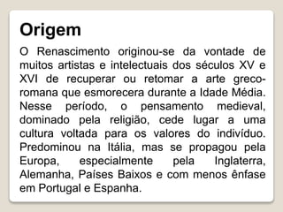 Origem
O Renascimento originou-se da vontade de
muitos artistas e intelectuais dos séculos XV e
XVI de recuperar ou retomar a arte greco-
romana que esmorecera durante a Idade Média.
Nesse período, o pensamento medieval,
dominado pela religião, cede lugar a uma
cultura voltada para os valores do indivíduo.
Predominou na Itália, mas se propagou pela
Europa, especialmente pela Inglaterra,
Alemanha, Países Baixos e com menos ênfase
em Portugal e Espanha.
 