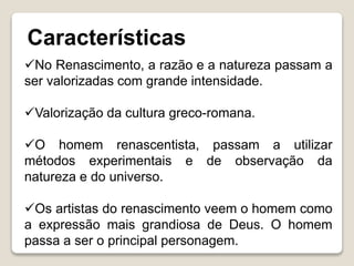 Características
No Renascimento, a razão e a natureza passam a
ser valorizadas com grande intensidade.
Valorização da cultura greco-romana.
O homem renascentista, passam a utilizar
métodos experimentais e de observação da
natureza e do universo.
Os artistas do renascimento veem o homem como
a expressão mais grandiosa de Deus. O homem
passa a ser o principal personagem.
 