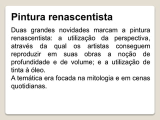 Pintura renascentista
Duas grandes novidades marcam a pintura
renascentista: a utilização da perspectiva,
através da qual os artistas conseguem
reproduzir em suas obras a noção de
profundidade e de volume; e a utilização de
tinta à óleo.
A temática era focada na mitologia e em cenas
quotidianas.
 