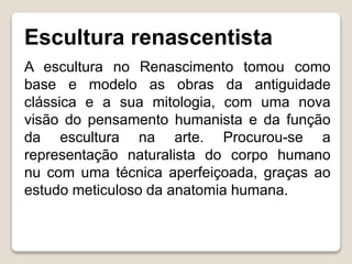 Escultura renascentista
A escultura no Renascimento tomou como
base e modelo as obras da antiguidade
clássica e a sua mitologia, com uma nova
visão do pensamento humanista e da função
da escultura na arte. Procurou-se a
representação naturalista do corpo humano
nu com uma técnica aperfeiçoada, graças ao
estudo meticuloso da anatomia humana.
 