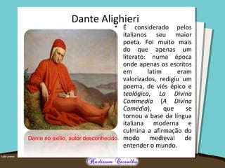 Dante Alighieri
• É considerado pelos
italianos seu maior
poeta. Foi muito mais
do que apenas um
literato: numa época
onde apenas os escritos
em latim eram
valorizados, redigiu um
poema, de viés épico e
teológico, La Divina
Commedia (A Divina
Comédia), que se
tornou a base da língua
italiana moderna e
culmina a afirmação do
modo medieval de
entender o mundo.
Dante no exílio, autor desconhecido.
 