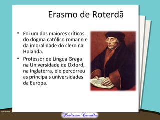 Erasmo de Roterdã
• Foi um dos maiores críticos
do dogma católico romano e
da imoralidade do clero na
Holanda.
• Professor de Língua Grega
na Universidade de Oxford,
na Inglaterra, ele percorreu
as principais universidades
da Europa.
 