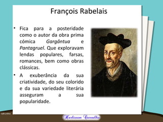 François Rabelais
• Fica para a posteridade
como o autor da obra prima
cómica Gargântua e
Pantagruel. Que exploravam
lendas populares, farsas,
romances, bem como obras
clássicas.
• A exuberância da sua
criatividade, do seu colorido
e da sua variedade literária
asseguram a sua
popularidade.
 