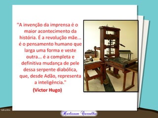 “A invenção da imprensa é o
maior acontecimento da
história. É a revolução mãe...
é o pensamento humano que
larga uma forma e veste
outra... é a completa e
definitiva mudança de pele
dessa serpente diabólica,
que, desde Adão, representa
a inteligência."
(Victor Hugo)
 