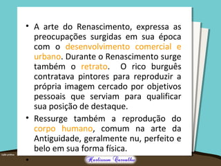 • A arte do Renascimento, expressa as
preocupações surgidas em sua época
com o desenvolvimento comercial e
urbano. Durante o Renascimento surge
também o retrato. O rico burguês
contratava pintores para reproduzir a
própria imagem cercado por objetivos
pessoais que serviam para qualificar
sua posição de destaque.
• Ressurge também a reprodução do
corpo humano, comum na arte da
Antiguidade, geralmente nu, perfeito e
belo em sua forma física.
•
 