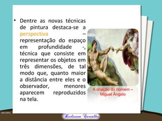 • Dentre as novas técnicas
de pintura destaca-se a
perspectiva –
representação do espaço
em profundidade -,
técnica que consiste em
representar os objetos em
três dimensões, de tal
modo que, quanto maior
a distância entre eles e o
observador, menores
aparecem reproduzidos
na tela.
A criação do homem –
Miguel Ângelo
 