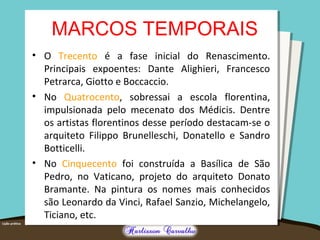 MARCOS TEMPORAIS
• O Trecento é a fase inicial do Renascimento.
Principais expoentes: Dante Alighieri, Francesco
Petrarca, Giotto e Boccaccio.
• No Quatrocento, sobressai a escola florentina,
impulsionada pelo mecenato dos Médicis. Dentre
os artistas florentinos desse período destacam-se o
arquiteto Filippo Brunelleschi, Donatello e Sandro
Botticelli.
• No Cinquecento foi construída a Basílica de São
Pedro, no Vaticano, projeto do arquiteto Donato
Bramante. Na pintura os nomes mais conhecidos
são Leonardo da Vinci, Rafael Sanzio, Michelangelo,
Ticiano, etc.
 