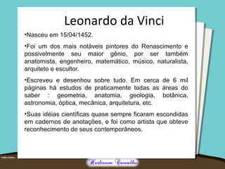 •Nasceu em 15/04/1452.
•Foi um dos mais notáveis pintores do Renascimento e
possivelmente seu maior gênio, por ser também
anatomista, engenheiro, matemático, músico, naturalista,
arquiteto e escultor.
•Escreveu e desenhou sobre tudo. Em cerca de 6 mil
páginas há estudos de praticamente todas as áreas do
saber : geometria, anatomia, geologia, botânica,
astronomia, óptica, mecânica, arquitetura, etc.
•Suas idéias científicas quase sempre ficaram escondidas
em cadernos de anotações, e foi como artista que obteve
reconhecimento de seus contemporâneos.
Leonardo da Vinci
 