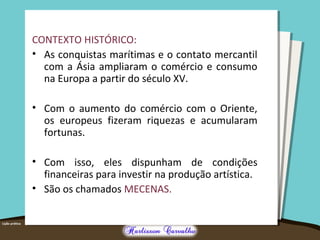 CONTEXTO HISTÓRICO:
• As conquistas marítimas e o contato mercantil
com a Ásia ampliaram o comércio e consumo
na Europa a partir do século XV.
• Com o aumento do comércio com o Oriente,
os europeus fizeram riquezas e acumularam
fortunas.
• Com isso, eles dispunham de condições
financeiras para investir na produção artística.
• São os chamados MECENAS.
 