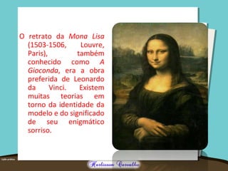 O retrato da Mona Lisa
(1503-1506, Louvre,
Paris), também
conhecido como A
Gioconda, era a obra
preferida de Leonardo
da Vinci. Existem
muitas teorias em
torno da identidade da
modelo e do significado
de seu enigmático
sorriso.
 