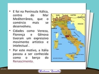 • E foi na Península Itálica,
centro do Mar
Mediterrâneo, que o
comércio mais se
desenvolveu.
• Cidades como Veneza,
Florença e Gênova
tiveram um expressivo
movimento artístico e
intelectual .
• Por este motivo, a Itália
passou a ser conhecida
como o berço do
Renascimento.
 