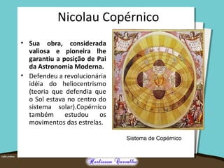 Nicolau Copérnico
• Sua obra, considerada
valiosa e pioneira lhe
garantiu a posição de Pai
da Astronomia Moderna.
• Defendeu a revolucionária
idéia do heliocentrismo
(teoria que defendia que
o Sol estava no centro do
sistema solar).Copérnico
também estudou os
movimentos das estrelas.
Sistema de Copérnico
 