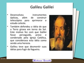 Galileu Galilei
• Desenvolveu instrumentos
ópticos, além de construir
telescópios para aprimorar o
estudo celeste.
• Também defendeu a idéia de que
a Terra girava em torno do Sol.
Este motivo fez com que Galilei
fosse perseguido, preso e
condenado pela Igreja Católica,
que considerava esta idéia como
sendo uma heresia.
• Galileu teve que desmentir suas
idéias para fugir da fogueira.
 