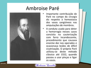 Ambroise Paré
• Importante contribuição de
Paré no campo da cirurgia
diz respeito à hemostasia
dos vasos sangüíneos nas
amputações de membros.
• A conduta usada para deter
a hemorragia nesses casos
consistia na cauterização
com ferro incandescente,
procedimento que causava
enorme dor nos operados e
ocasionava lesões de difícil
cicatrização. O próprio Paré
utilizou-se deste método
clássico até 1552, quando
passou a usar pinças e ligar
os vasos.
 