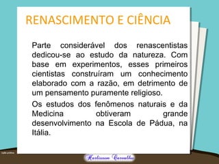RENASCIMENTO E CIÊNCIA
Parte considerável dos renascentistas
dedicou-se ao estudo da natureza. Com
base em experimentos, esses primeiros
cientistas construíram um conhecimento
elaborado com a razão, em detrimento de
um pensamento puramente religioso.
Os estudos dos fenômenos naturais e da
Medicina obtiveram grande
desenvolvimento na Escola de Pádua, na
Itália.
 
