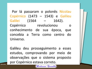 Por lá passaram o polonês Nicolau
Copérnico (1473 – 1543) e Galileu
Galilei (1564 – 1642).
Copérnico revolucionou o
conhecimento de sua época, que
concebia a Terra como centro do
Universo.
Galileu deu prosseguimento a esses
estudos, comprovando por meio de
observações que o sistema proposto
por Copérnico estava correto.
 