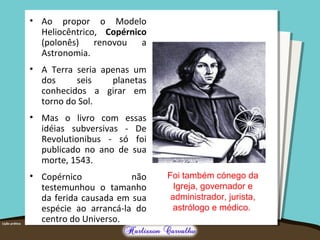 • Ao propor o Modelo
Heliocêntrico, Copérnico
(polonês) renovou a
Astronomia.
• A Terra seria apenas um
dos seis planetas
conhecidos a girar em
torno do Sol.
• Mas o livro com essas
idéias subversivas - De
Revolutionibus - só foi
publicado no ano de sua
morte, 1543.
• Copérnico não
testemunhou o tamanho
da ferida causada em sua
espécie ao arrancá-la do
centro do Universo.
Foi também cónego da
Igreja, governador e
administrador, jurista,
astrólogo e médico.
 