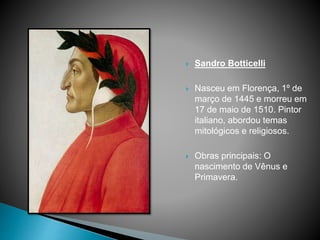  Sandro Botticelli
 Nasceu em Florença, 1º de
março de 1445 e morreu em
17 de maio de 1510. Pintor
italiano, abordou temas
mitológicos e religiosos.
 Obras principais: O
nascimento de Vênus e
Primavera.
 