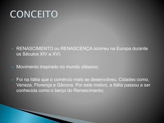 RENASCIMENTO ou RENASCENÇA ocorreu na Europa durante
os Séculos XIV a XVI;
 Movimento inspirado no mundo clássico;
 Foi na Itália que o comércio mais se desenvolveu. Cidades como,
Veneza, Florença e Gênova. Por este motivo, a Itália passou a ser
conhecida como o berço do Renascimento;
 