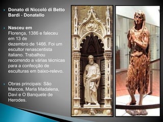  Donato di Niccoló di Betto
Bardi - Donatello
 Nasceu em
Florença, 1386 e faleceu
em 13 de
dezembro de 1466. Foi um
escultor renascentista
italiano. Trabalhou
recorrendo a várias técnicas
para a confecção de
esculturas em baixo-relevo.
 Obras principais: São
Marcos, Maria Madalena,
Davi e O Banquete de
Herodes.
 