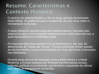  O declínio do sistema feudal e o fim do longo período denominado
Idade Média foi essencial para o surgimento de uma nova ordem e
mentalidade na Europa.
 A Idade Média foi caracterizada pelo tradicionalismo, marcado pelo
sistema feudal e uma sociedade estamental (rei-nobre-clero-servos), a
qual impossibilitava a mobilidade social.
 Foi marcada pelo obscurantismo do conhecimento e, por isso, foi
denominada de “Idade das Trevas”. Poucos indivíduos tinham acesso
ao conhecimento, o qual era transmitido por meio dos livros e trancados
nas bibliotecas.
 Durante esse período de transição entre a Idade Média e a Idade
Moderna, a Europa passava por diversas transformações sociais,
culturais, políticas e econômicas, que levaram a expansão da ciência
bem como do pensamento humanista.
 