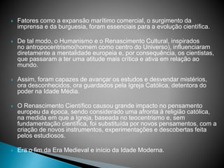  Fatores como a expansão marítimo comercial, o surgimento da
imprensa e da burguesia, foram essenciais para a evolução científica.
 De tal modo, o Humanismo e o Renascimento Cultural, inspirados
no antropocentrismo(homem como centro do Universo), influenciaram
diretamente a mentalidade europeia e, por consequência, os cientistas,
que passaram a ter uma atitude mais crítica e ativa em relação ao
mundo.
 Assim, foram capazes de avançar os estudos e desvendar mistérios,
ora desconhecidos, ora guardados pela Igreja Católica, detentora do
poder na Idade Média.
 O Renascimento Científico causou grande impacto no pensamento
europeu da época, sendo considerado uma afronta à religião católica,
na medida em que a Igreja, baseada no teocentrismo e, sem
fundamentação científica, foi substituída por novos pensamentos, com a
criação de novos instrumentos, experimentações e descobertas feita
pelos estudiosos.
 Era o fim da Era Medieval e início da Idade Moderna.
 