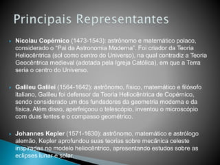  Nicolau Copérnico (1473-1543): astrônomo e matemático polaco,
considerado o “Pai da Astronomia Moderna”. Foi criador da Teoria
Heliocêntrica (sol como centro do Universo), na qual contradiz a Teoria
Geocêntrica medieval (adotada pela Igreja Católica), em que a Terra
seria o centro do Universo.
 Galileu Galilei (1564-1642): astrônomo, físico, matemático e filósofo
italiano, Galileu foi defensor da Teoria Heliocêntrica de Copérnico,
sendo considerado um dos fundadores da geometria moderna e da
física. Além disso, aperfeiçoou o telescópio, inventou o microscópio
com duas lentes e o compasso geométrico.
 Johannes Kepler (1571-1630): astrônomo, matemático e astrólogo
alemão, Kepler aprofundou suas teorias sobre mecânica celeste
inspiradas no modelo heliocêntrico, apresentando estudos sobre as
eclipses lunar e solar.
 