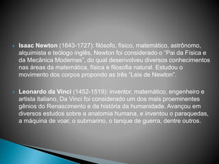  Isaac Newton (1643-1727): filósofo, físico, matemático, astrônomo,
alquimista e teólogo inglês, Newton foi considerado o “Pai da Física e
da Mecânica Modernas”, do qual desenvolveu diversos conhecimentos
nas áreas da matemática, física e filosofia natural. Estudou o
movimento dos corpos propondo as três “Leis de Newton”.
 Leonardo da Vinci (1452-1519): inventor, matemático, engenheiro e
artista italiano, Da Vinci foi considerado um dos mais proeminentes
gênios do Renascimento e da história da humanidade. Avançou em
diversos estudos sobre a anatomia humana, e inventou o paraquedas,
a máquina de voar, o submarino, o tanque de guerra, dentre outros.
 
