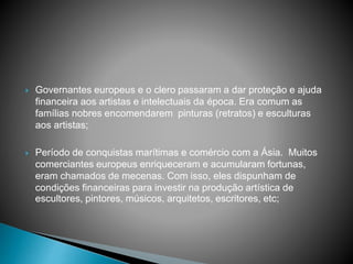  Governantes europeus e o clero passaram a dar proteção e ajuda
financeira aos artistas e intelectuais da época. Era comum as
famílias nobres encomendarem pinturas (retratos) e esculturas
aos artistas;
 Período de conquistas marítimas e comércio com a Ásia. Muitos
comerciantes europeus enriqueceram e acumularam fortunas,
eram chamados de mecenas. Com isso, eles dispunham de
condições financeiras para investir na produção artística de
escultores, pintores, músicos, arquitetos, escritores, etc;
 