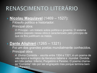  Nicolau Maquiavel (1469 – 1527):
◦ Filósofo político e historiador.
◦ Principal obra:
 O Príncipe - um tratado sobre política e governo. O sistema
político exposto nessa obra é caracterizado pelo princípio de
que os fins justificam os meios.
 Dante Alighieri (1265 – 1321)
◦ Foi um dos grandes poetas mundialmente conhecidos.
◦ Principal obra:
 A Divina Comédia - escrita entre 1304 e 1321, é um poema de
viés épico e teológico da literatura italiana e mundial. Dividida
em três partes: Inferno, Purgatório e Paraíso. O poema chama-
se “Comédia” não por ser engraçado mas porque termina bem
(no Paraíso).
 