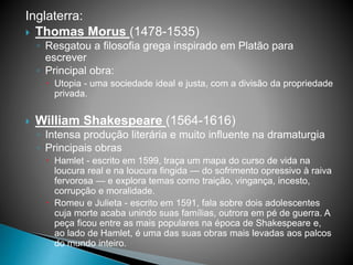 Inglaterra:
 Thomas Morus (1478-1535)
◦ Resgatou a filosofia grega inspirado em Platão para
escrever
◦ Principal obra:
 Utopia - uma sociedade ideal e justa, com a divisão da propriedade
privada.
 William Shakespeare (1564-1616)
◦ Intensa produção literária e muito influente na dramaturgia
◦ Principais obras
 Hamlet - escrito em 1599, traça um mapa do curso de vida na
loucura real e na loucura fingida — do sofrimento opressivo à raiva
fervorosa — e explora temas como traição, vingança, incesto,
corrupção e moralidade.
 Romeu e Julieta - escrito em 1591, fala sobre dois adolescentes
cuja morte acaba unindo suas famílias, outrora em pé de guerra. A
peça ficou entre as mais populares na época de Shakespeare e,
ao lado de Hamlet, é uma das suas obras mais levadas aos palcos
do mundo inteiro.
 