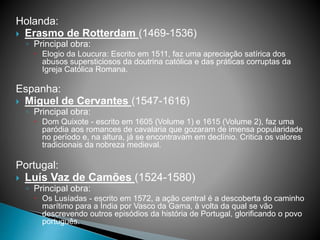 Holanda:
 Erasmo de Rotterdam (1469-1536)
◦ Principal obra:
 Elogio da Loucura: Escrito em 1511, faz uma apreciação satírica dos
abusos supersticiosos da doutrina católica e das práticas corruptas da
Igreja Católica Romana.
Espanha:
 Miguel de Cervantes (1547-1616)
◦ Principal obra:
 Dom Quixote - escrito em 1605 (Volume 1) e 1615 (Volume 2), faz uma
paródia aos romances de cavalaria que gozaram de imensa popularidade
no período e, na altura, já se encontravam em declínio. Critica os valores
tradicionais da nobreza medieval.
Portugal:
 Luís Vaz de Camões (1524-1580)
◦ Principal obra:
 Os Lusíadas - escrito em 1572, a ação central é a descoberta do caminho
marítimo para a Índia por Vasco da Gama, à volta da qual se vão
descrevendo outros episódios da história de Portugal, glorificando o povo
português.
 