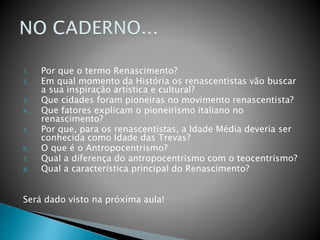 1. Por que o termo Renascimento?
2. Em qual momento da História os renascentistas vão buscar
a sua inspiração artística e cultural?
3. Que cidades foram pioneiras no movimento renascentista?
4. Que fatores explicam o pioneirismo italiano no
renascimento?
5. Por que, para os renascentistas, a Idade Média deveria ser
conhecida como Idade das Trevas?
6. O que é o Antropocentrismo?
7. Qual a diferença do antropocentrismo com o teocentrismo?
8. Qual a característica principal do Renascimento?
Será dado visto na próxima aula!
 