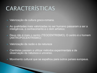  Valorização da cultura greco-romana.
 As qualidades mais valorizadas no ser humano passaram a ser a
inteligência, o conhecimento e o dom artístico;
 Deus não é mais o centro (TEOCENTRISMO). O centro é o homem
(ANTROPOCENTRISMO)
 Valorização da razão e da natureza
 Cientistas passam a utilizar métodos experimentais e de
observação da natureza e universo.
 Movimento cultural que se espalhou para outros países europeus.
 