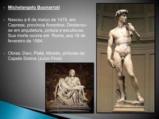  Michelangelo Buonarroti
 Nasceu a 6 de março de 1475, em
Caprese, província florentina. Destacou-
se em arquitetura, pintura e esculturas.
Sua morte ocorre em Roma, aos 18 de
fevereiro de 1564.
 Obras: Davi, Pietá, Moisés, pinturas da
Capela Sistina (Juízo Final)
 