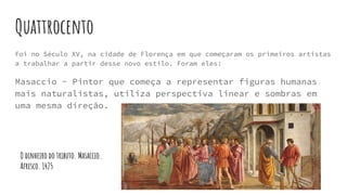 Quattrocento
Foi no Século XV, na cidade de Florença em que começaram os primeiros artistas
a trabalhar a partir desse novo estilo. Foram eles:
Masaccio - Pintor que começa a representar figuras humanas
mais naturalistas, utiliza perspectiva linear e sombras em
uma mesma direção.
O dinheiro do tributo. Masaccio.
Afresco. 1425
 