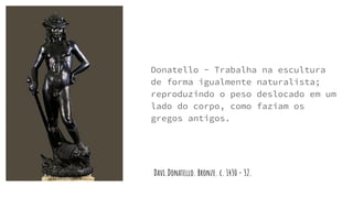 Donatello - Trabalha na escultura
de forma igualmente naturalista;
reproduzindo o peso deslocado em um
lado do corpo, como faziam os
gregos antigos.
Davi.Donatello. Bronze. c. 1430 - 32.
 