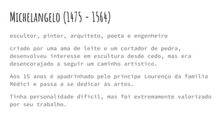 Michelangelo (1475 - 1564)
escultor, pintor, arquiteto, poeta e engenheiro
criado por uma ama de leite e um cortador de pedra,
desenvolveu interesse em escultura desde cedo, mas era
desencorajado a seguir um caminho artístico.
Aos 15 anos é apadrinhado pelo príncipe Lourenço da família
Médici e passa a se dedicar às artes.
Tinha personalidade difícil, mas foi extremamente valorizado
por seu trabalho.
 