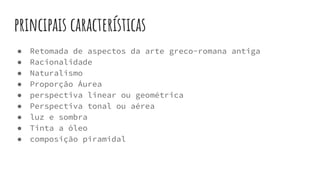 principais características
● Retomada de aspectos da arte greco-romana antiga
● Racionalidade
● Naturalismo
● Proporção Áurea
● perspectiva linear ou geométrica
● Perspectiva tonal ou aérea
● luz e sombra
● Tinta a óleo
● composição piramidal
 