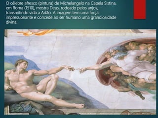 O célebre afresco (pintura) de Michelangelo na Capela Sistina,
em Roma (1510), mostra Deus, rodeado pelos anjos,
transmitindo vida a Adão. A imagem tem uma força
impressionante e concede ao ser humano uma grandiosidade
divina.
 